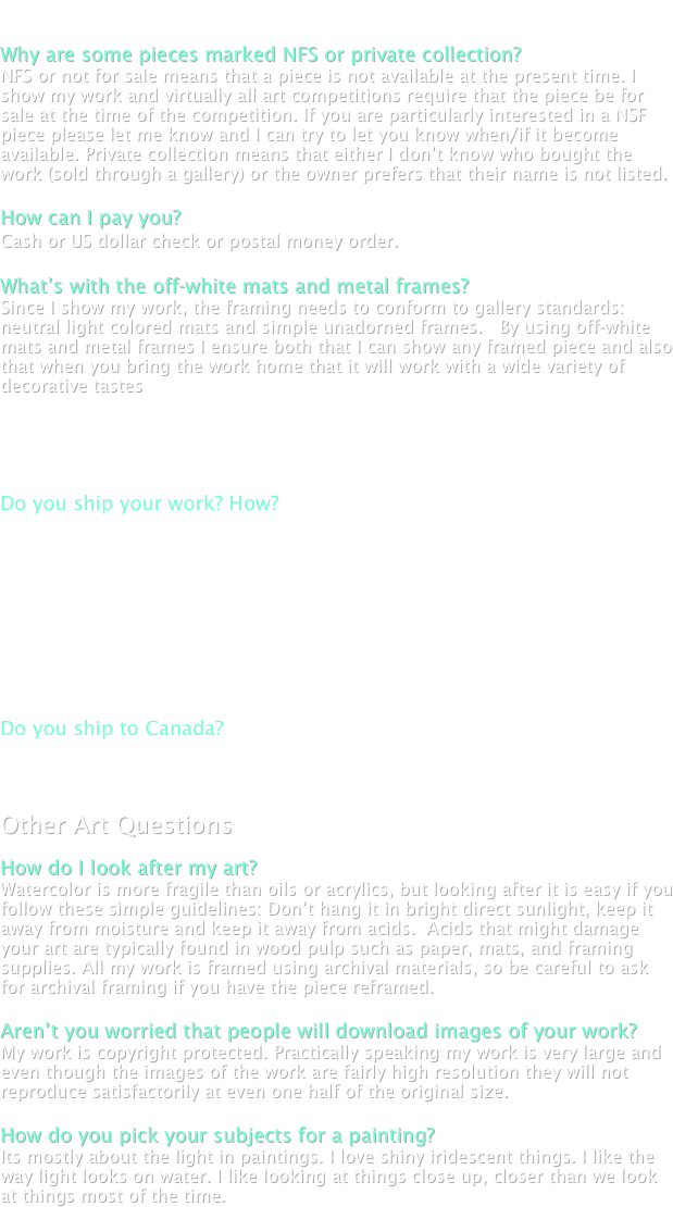 
Buying Art

Why are some pieces marked NFS or private collection?  
NFS or not for sale means that a piece is not available at the present time. I show my work and virtually all art competitions require that the piece be for sale at the time of the competition. If you are particularly interested in a NSF piece please let me know and I can try to let you know when/if it become available. Private collection means that either I don’t know who bought the work (sold through a gallery) or the owner prefers that their name is not listed. 

How can I pay you? 
Cash or US dollar check or postal money order. 

What’s with the off-white mats and metal frames? 
Since I show my work, the framing needs to conform to gallery standards: neutral light colored mats and simple unadorned frames.   By using off-white mats and metal frames I ensure both that I can show any framed piece and also that when you bring the work home that it will work with a wide variety of decorative tastes


Shipping. 

Do you ship your work? How? 
I am happy to ship it to your home or office anywhere in Canada or the USA. I pack it myself (in a double box with padded corners) and ship it Fedex Air to minimize the time it spends in transit. I have never had a problem with shipping art (but there is a first time for everything). 

I will bill you for the actual cost of shipping, which I can estimate for you, before you decide. Fedex basic insurance covers $500 dollars of loss in the case of a total loss (unlikely), and you can also purchase additional insurance. Please let me know if you wish to do this. 

Do you ship to Canada? 
Yes. Not a problem at all. 


Other Art Questions

How do I look after my art? 
Watercolor is more fragile than oils or acrylics, but looking after it is easy if you follow these simple guidelines: Don’t hang it in bright direct sunlight, keep it away from moisture and keep it away from acids.  Acids that might damage your art are typically found in wood pulp such as paper, mats, and framing supplies. All my work is framed using archival materials, so be careful to ask for archival framing if you have the piece reframed. 

Aren’t you worried that people will download images of your work? 
My work is copyright protected. Practically speaking my work is very large and even though the images of the work are fairly high resolution they will not reproduce satisfactorily at even one half of the original size.  

How do you pick your subjects for a painting? 
Its mostly about the light in paintings. I love shiny iridescent things. I like the way light looks on water. I like looking at things close up, closer than we look at things most of the time. 


